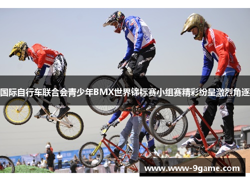 国际自行车联合会青少年BMX世界锦标赛小组赛精彩纷呈激烈角逐