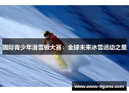 国际青少年滑雪板大赛：全球未来冰雪运动之星