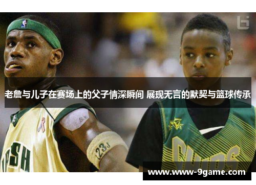 老詹与儿子在赛场上的父子情深瞬间 展现无言的默契与篮球传承
