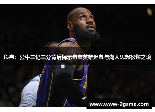 段冉：公牛三记三分背后揭示老詹英雄迟暮与湖人思想松懈之境