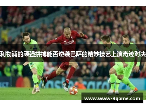 利物浦的顽强拼搏能否逆袭巴萨的精妙技艺上演奇迹对决