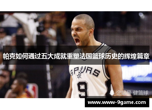 帕克如何通过五大成就重塑法国篮球历史的辉煌篇章