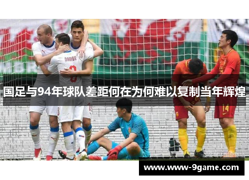 国足与94年球队差距何在为何难以复制当年辉煌