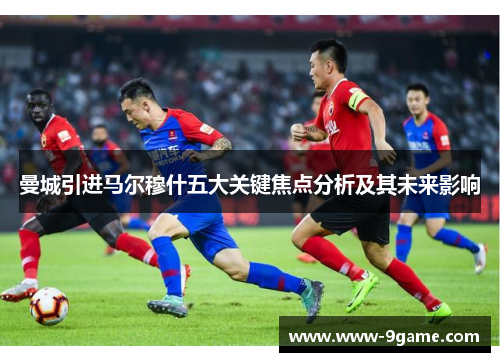 曼城引进马尔穆什五大关键焦点分析及其未来影响