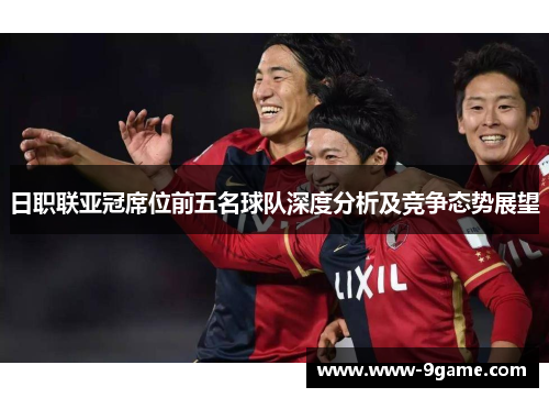 日职联亚冠席位前五名球队深度分析及竞争态势展望