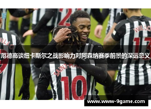 厄德高谈纽卡斯尔之战影响力对阿森纳赛季前景的深远意义