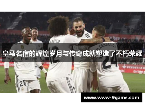 皇马名宿的辉煌岁月与传奇成就塑造了不朽荣耀