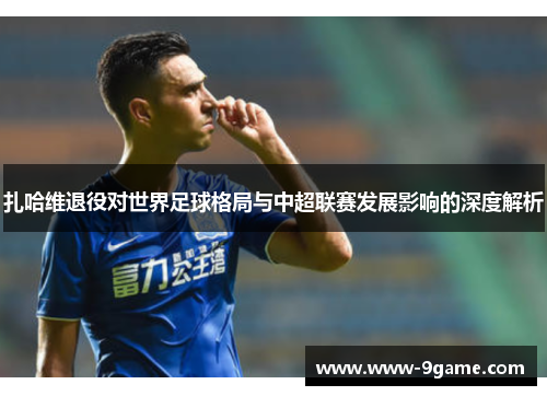 扎哈维退役对世界足球格局与中超联赛发展影响的深度解析