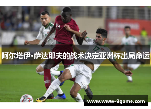 阿尔塔伊·萨达耶夫的战术决定亚洲杯出局命运
