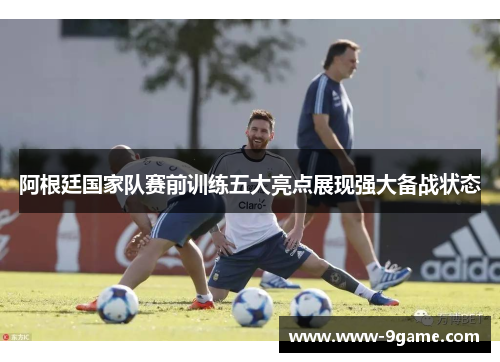 阿根廷国家队赛前训练五大亮点展现强大备战状态