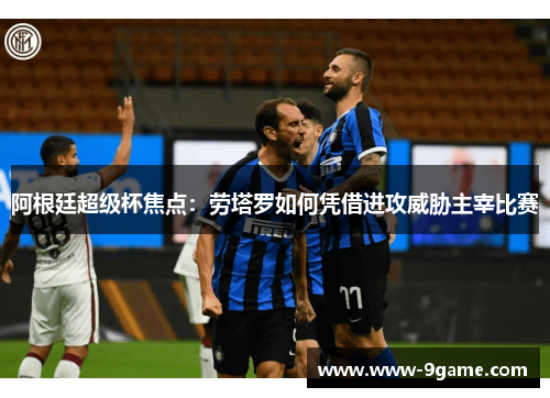 阿根廷超级杯焦点：劳塔罗如何凭借进攻威胁主宰比赛