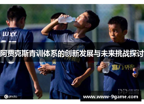 阿贾克斯青训体系的创新发展与未来挑战探讨 阿贾克斯青训体系的创新发展与未来挑战探讨