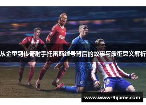 从金童到传奇射手托雷斯绰号背后的故事与象征意义解析