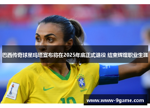 巴西传奇球星玛塔宣布将在2025年底正式退役 结束辉煌职业生涯