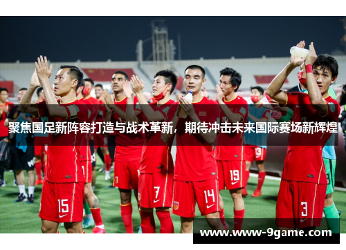 聚焦国足新阵容打造与战术革新，期待冲击未来国际赛场新辉煌