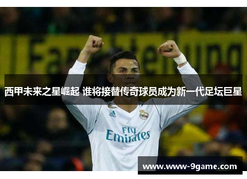 西甲未来之星崛起 谁将接替传奇球员成为新一代足坛巨星 西甲未来之星崛起 谁将接替传奇球员成为新一代足坛巨星